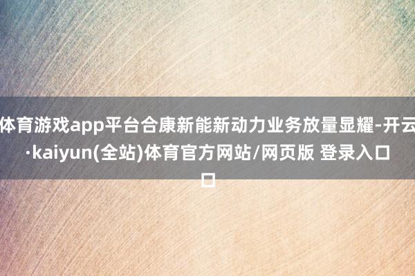 体育游戏app平台合康新能新动力业务放量显耀-开云·kaiyun(全站)体育官方网站/网页版 登录入口