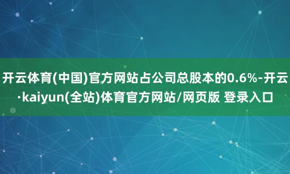 开云体育(中国)官方网站占公司总股本的0.6%-开云·kaiyun(全站)体育官方网站/网页版 登录入口