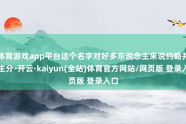 体育游戏app平台这个名字对好多东说念主来说约略并不生分-开云·kaiyun(全站)体育官方网站/网页版 登录入口