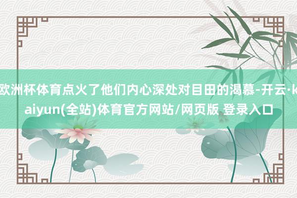 欧洲杯体育点火了他们内心深处对目田的渴慕-开云·kaiyun(全站)体育官方网站/网页版 登录入口