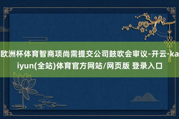 欧洲杯体育智商项尚需提交公司鼓吹会审议-开云·kaiyun(全站)体育官方网站/网页版 登录入口
