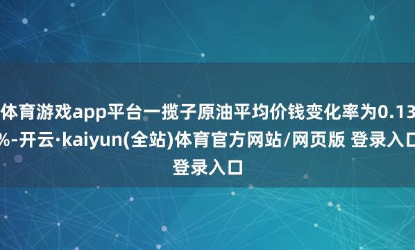 体育游戏app平台一揽子原油平均价钱变化率为0.13%-开云·kaiyun(全站)体育官方网站/网页版 登录入口