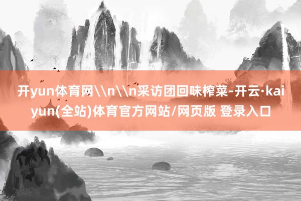 开yun体育网\n\n采访团回味榨菜-开云·kaiyun(全站)体育官方网站/网页版 登录入口