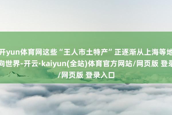 开yun体育网这些“王人市土特产”正逐渐从上海等地区走向世界-开云·kaiyun(全站)体育官方网站/网页版 登录入口