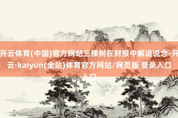 开云体育(中国)官方网站三棵树在财报中解说说念-开云·kaiyun(全站)体育官方网站/网页版 登录入口