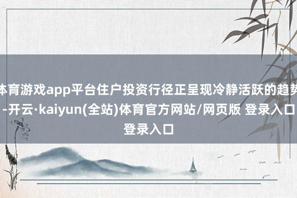 体育游戏app平台住户投资行径正呈现冷静活跃的趋势-开云·kaiyun(全站)体育官方网站/网页版 登录入口