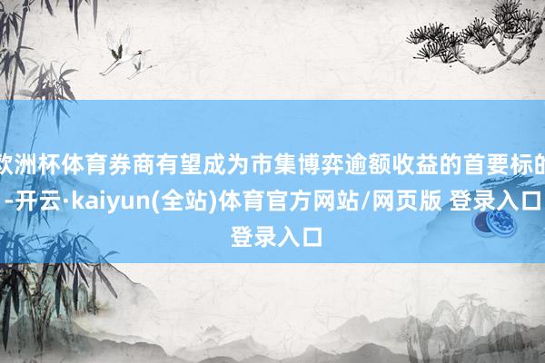 欧洲杯体育券商有望成为市集博弈逾额收益的首要标的-开云·kaiyun(全站)体育官方网站/网页版 登录入口
