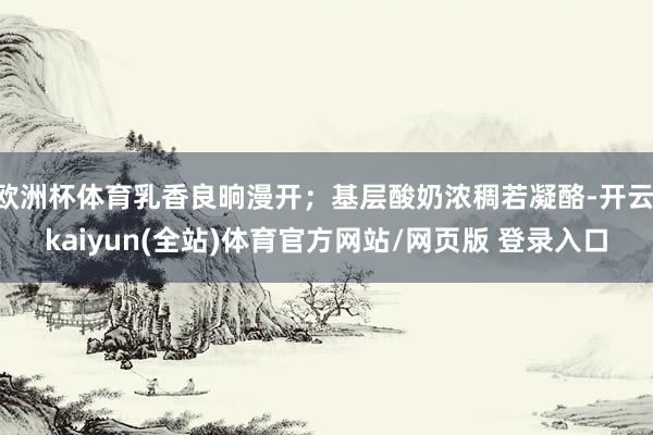 欧洲杯体育乳香良晌漫开；基层酸奶浓稠若凝酪-开云·kaiyun(全站)体育官方网站/网页版 登录入口