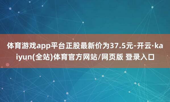 体育游戏app平台正股最新价为37.5元-开云·kaiyun(全站)体育官方网站/网页版 登录入口