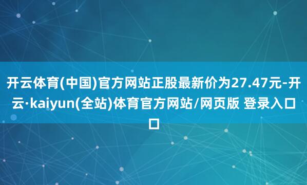 开云体育(中国)官方网站正股最新价为27.47元-开云·kaiyun(全站)体育官方网站/网页版 登录入口