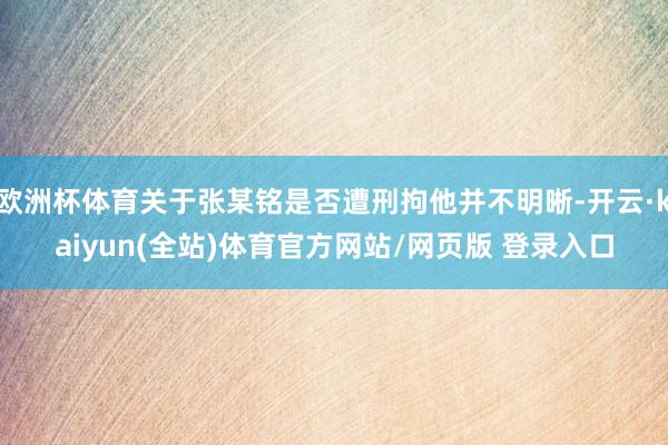 欧洲杯体育关于张某铭是否遭刑拘他并不明晰-开云·kaiyun(全站)体育官方网站/网页版 登录入口