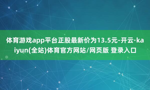 体育游戏app平台正股最新价为13.5元-开云·kaiyun(全站)体育官方网站/网页版 登录入口