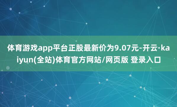 体育游戏app平台正股最新价为9.07元-开云·kaiyun(全站)体育官方网站/网页版 登录入口