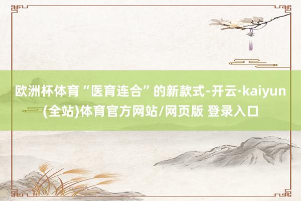 欧洲杯体育“医育连合”的新款式-开云·kaiyun(全站)体育官方网站/网页版 登录入口