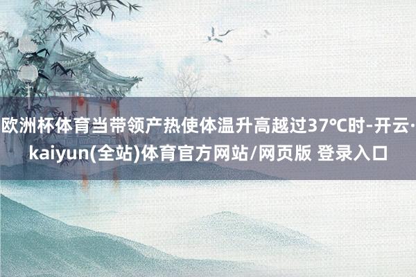 欧洲杯体育当带领产热使体温升高越过37℃时-开云·kaiyun(全站)体育官方网站/网页版 登录入口