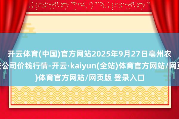 开云体育(中国)官方网站2025年9月27日亳州农家具有限累赘公司价钱行情-开云·kaiyun(全站)体育官方网站/网页版 登录入口