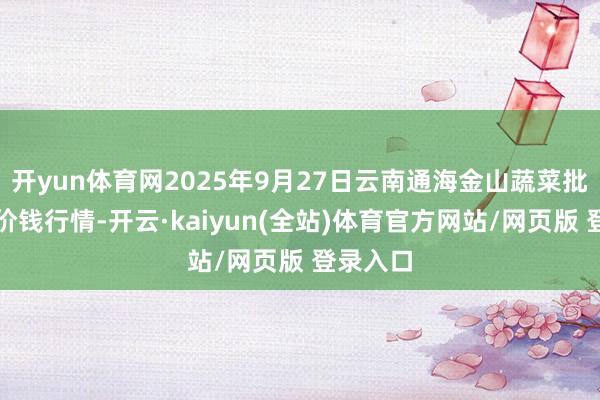 开yun体育网2025年9月27日云南通海金山蔬菜批发市集价钱行情-开云·kaiyun(全站)体育官方网站/网页版 登录入口