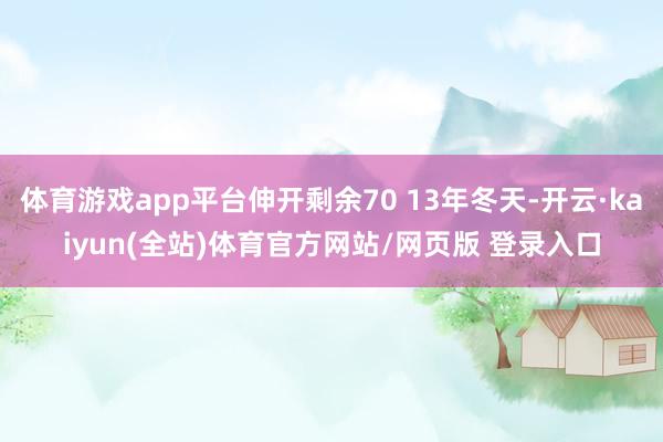 体育游戏app平台伸开剩余70 13年冬天-开云·kaiyun(全站)体育官方网站/网页版 登录入口