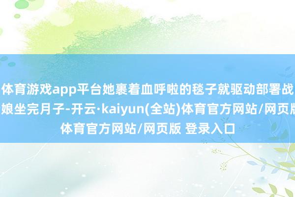 体育游戏app平台她裹着血呼啦的毯子就驱动部署战略：“等老娘坐完月子-开云·kaiyun(全站)体育官方网站/网页版 登录入口