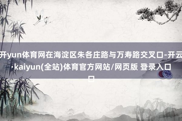 开yun体育网在海淀区朱各庄路与万寿路交叉口-开云·kaiyun(全站)体育官方网站/网页版 登录入口