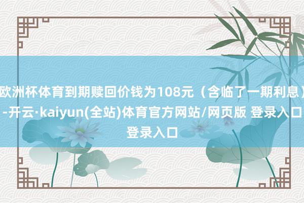 欧洲杯体育到期赎回价钱为108元（含临了一期利息）-开云·kaiyun(全站)体育官方网站/网页版 登录入口
