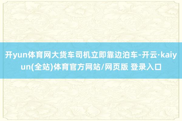 开yun体育网大货车司机立即靠边泊车-开云·kaiyun(全站)体育官方网站/网页版 登录入口