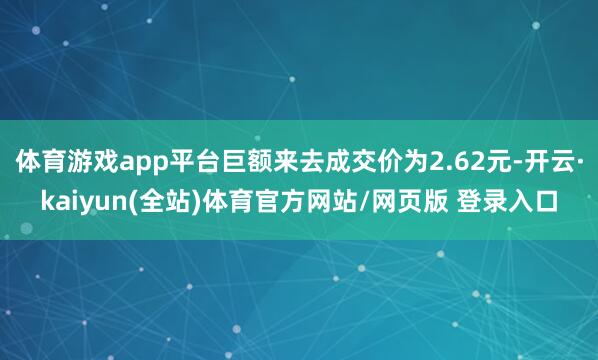 体育游戏app平台巨额来去成交价为2.62元-开云·kaiyun(全站)体育官方网站/网页版 登录入口