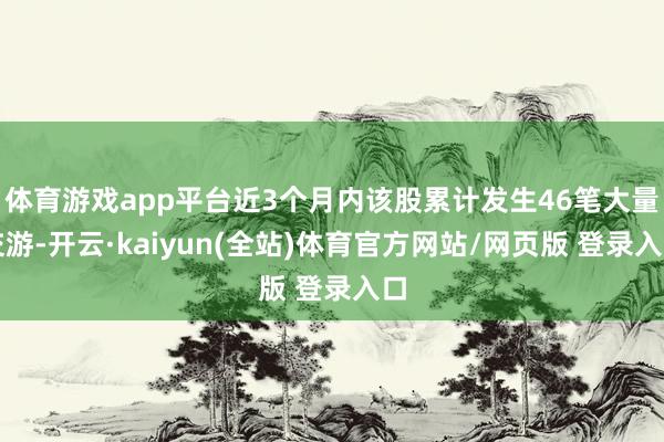 体育游戏app平台近3个月内该股累计发生46笔大量交游-开云·kaiyun(全站)体育官方网站/网页版 登录入口