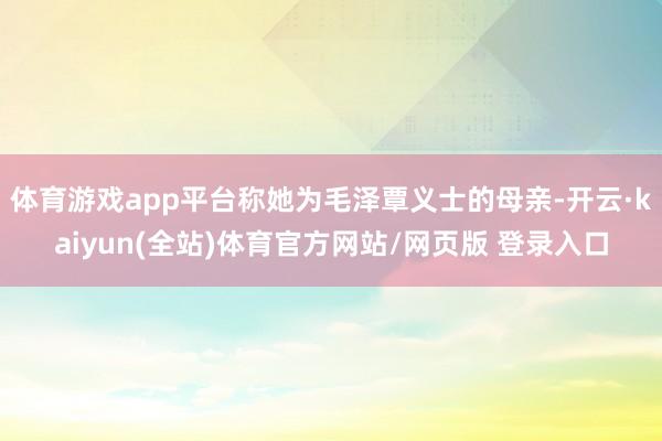 体育游戏app平台称她为毛泽覃义士的母亲-开云·kaiyun(全站)体育官方网站/网页版 登录入口