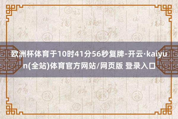 欧洲杯体育于10时41分56秒复牌-开云·kaiyun(全站)体育官方网站/网页版 登录入口