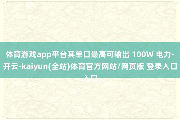 体育游戏app平台其单口最高可输出 100W 电力-开云·kaiyun(全站)体育官方网站/网页版 登录入口