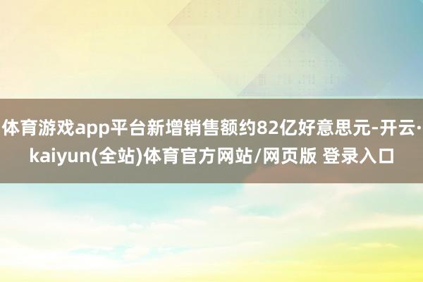 体育游戏app平台新增销售额约82亿好意思元-开云·kaiyun(全站)体育官方网站/网页版 登录入口
