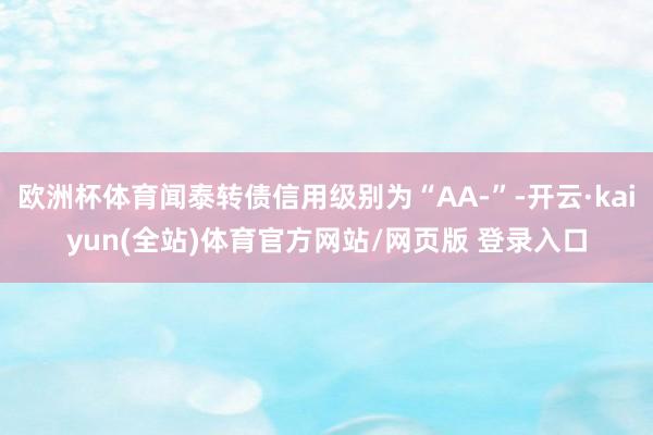 欧洲杯体育闻泰转债信用级别为“AA-”-开云·kaiyun(全站)体育官方网站/网页版 登录入口