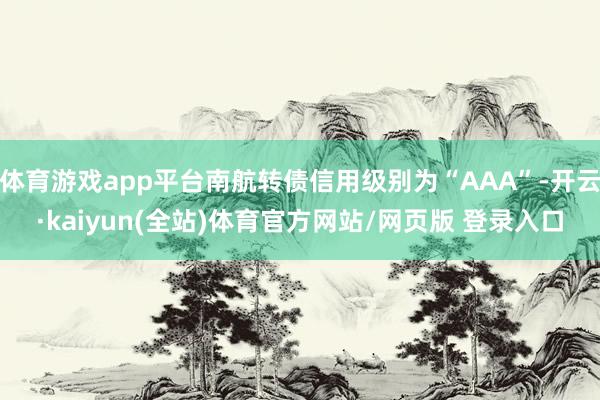 体育游戏app平台南航转债信用级别为“AAA”-开云·kaiyun(全站)体育官方网站/网页版 登录入口