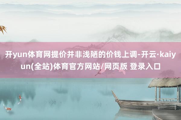 开yun体育网提价并非浅陋的价钱上调-开云·kaiyun(全站)体育官方网站/网页版 登录入口