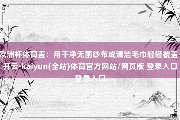 欧洲杯体育盖：用干净无菌纱布或清洁毛巾轻轻覆盖-开云·kaiyun(全站)体育官方网站/网页版 登录入口
